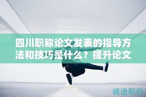 四川職稱論文發(fā)表的指導(dǎo)方法和技巧是什么？提升論文發(fā)表的成功率