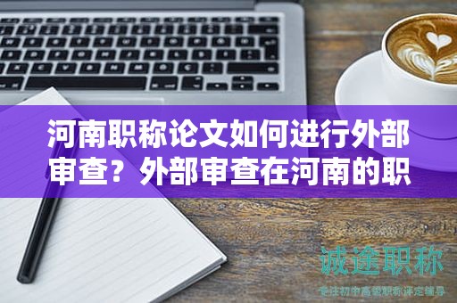 河南職稱論文如何進(jìn)行外部審查？外部審查在河南的職稱論文評(píng)審中起什么作用？