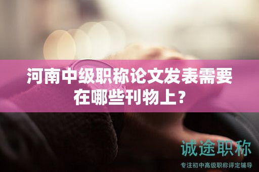 河南中級職稱論文發(fā)表需要在哪些刊物上？
