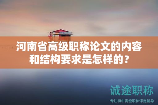 河南省高級(jí)職稱論文的內(nèi)容和結(jié)構(gòu)要求是怎樣的？