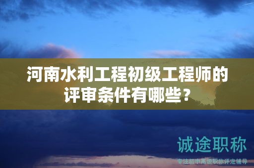 河南水利工程初級工程師的評審條件有哪些？