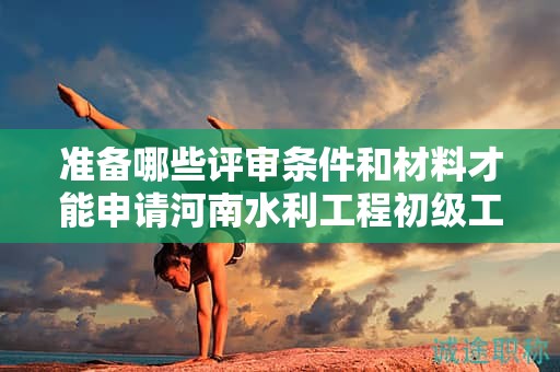準備哪些評審條件和材料才能申請河南水利工程初級工程師？