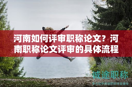 河南如何評(píng)審職稱論文？河南職稱論文評(píng)審的具體流程是什么？