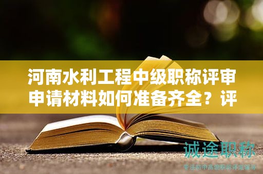 河南水利工程中級職稱評審申請材料如何準備齊全？評審條件需要達到什么要求？