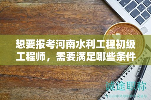 想要報考河南水利工程初級工程師，需要滿足哪些條件和要求？
