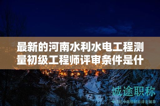 最新的河南水利水電工程測(cè)量初級(jí)工程師評(píng)審條件是什么？