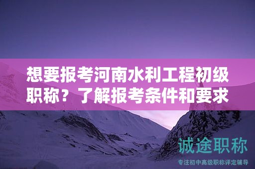 想要報考河南水利工程初級職稱？了解報考條件和要求嗎？