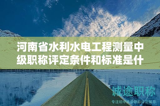 河南省水利水電工程測(cè)量中級(jí)職稱評(píng)定條件和標(biāo)準(zhǔn)是什么？有何要求？