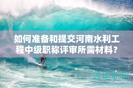 如何準(zhǔn)備和提交河南水利工程中級職稱評審所需材料？評審條件有哪些？