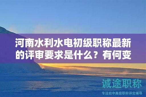 河南水利水電初級(jí)職稱最新的評(píng)審要求是什么？有何變化？