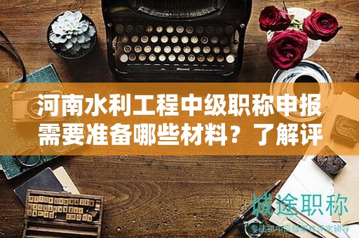 河南水利工程中級(jí)職稱申報(bào)需要準(zhǔn)備哪些材料？了解評(píng)審條件了嗎？