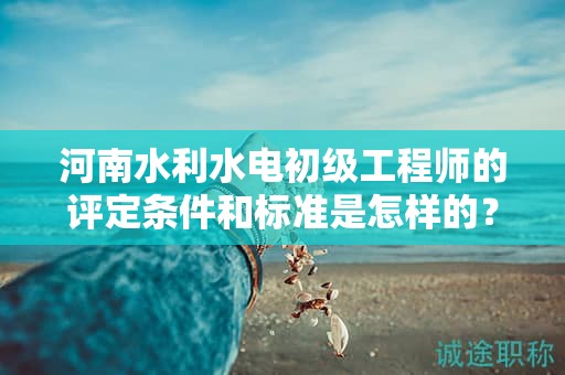 河南水利水電初級工程師的評定條件和標(biāo)準(zhǔn)是怎樣的？達到什么要求才能獲得該職稱？