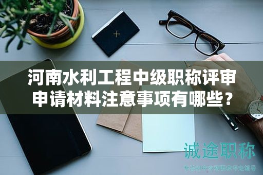 河南水利工程中級職稱評審申請材料注意事項有哪些？評審條件和要求怎么滿足？