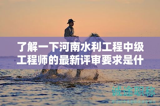了解一下河南水利工程中級(jí)工程師的最新評(píng)審要求是什么？