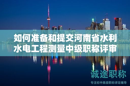 如何準(zhǔn)備和提交河南省水利水電工程測(cè)量中級(jí)職稱評(píng)審所需材料？評(píng)審條件有哪些？