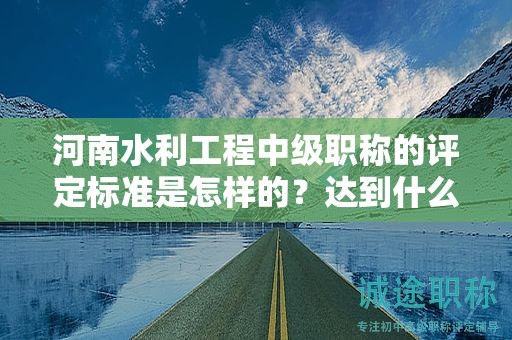 河南水利工程中級(jí)職稱的評(píng)定標(biāo)準(zhǔn)是怎樣的？達(dá)到什么條件才能獲得該職稱？