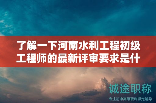 了解一下河南水利工程初級(jí)工程師的最新評(píng)審要求是什么？