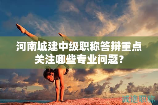 河南城建中級職稱答辯重點關(guān)注哪些專業(yè)問題？