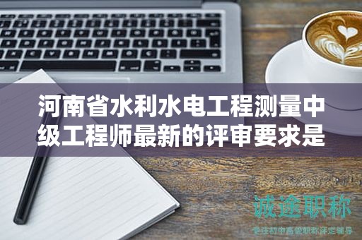 河南省水利水電工程測量中級工程師最新的評審要求是怎樣的？有何變化？