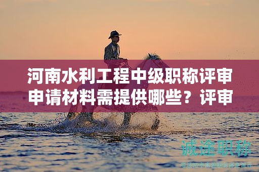 河南水利工程中級(jí)職稱評(píng)審申請(qǐng)材料需提供哪些？評(píng)審條件和標(biāo)準(zhǔn)須知