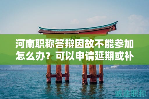 河南職稱答辯因故不能參加怎么辦？可以申請延期或補答辯嗎？