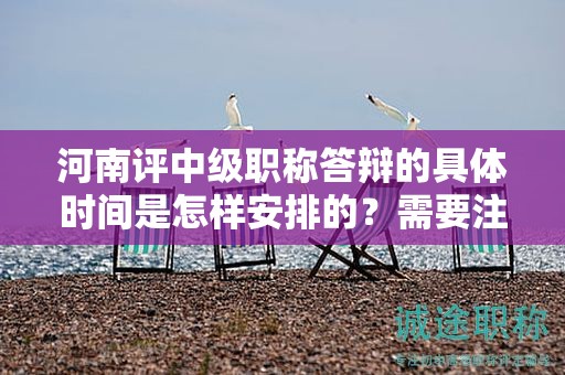 河南評(píng)中級(jí)職稱(chēng)答辯的具體時(shí)間是怎樣安排的？需要注意什么？