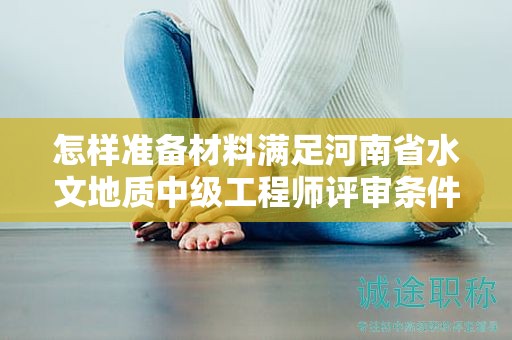 怎樣準(zhǔn)備材料滿足河南省水文地質(zhì)中級(jí)工程師評(píng)審條件？