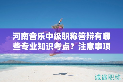河南音樂中級職稱答辯有哪些專業(yè)知識考點？注意事項有哪些？