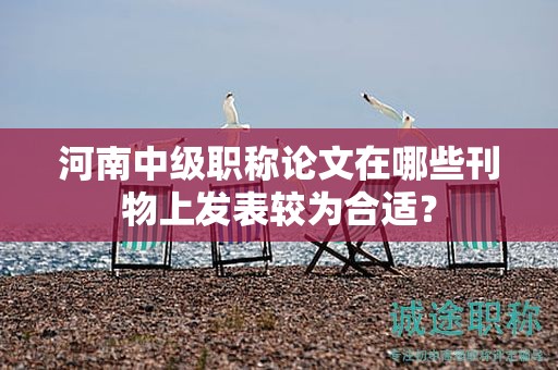 河南中級(jí)職稱論文在哪些刊物上發(fā)表較為合適？