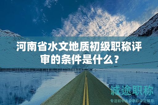 河南省水文地質(zhì)初級職稱評審的條件是什么？