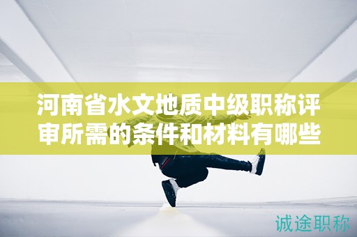 河南省水文地質(zhì)中級職稱評審所需的條件和材料有哪些？
