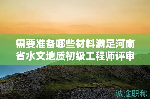 需要準(zhǔn)備哪些材料滿足河南省水文地質(zhì)初級(jí)工程師評(píng)審條件？