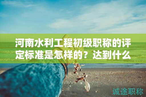 河南水利工程初級職稱的評定標準是怎樣的？達到什么條件才能獲得該職稱？