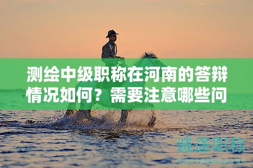 測繪中級職稱在河南的答辯情況如何？需要注意哪些問題？