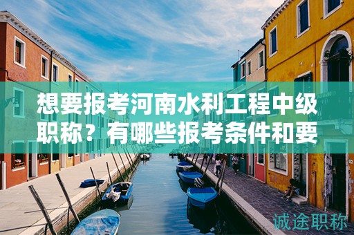 想要報考河南水利工程中級職稱？有哪些報考條件和要求？