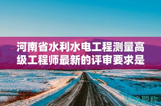 河南省水利水電工程測量高級工程師最新的評審要求是怎樣的？