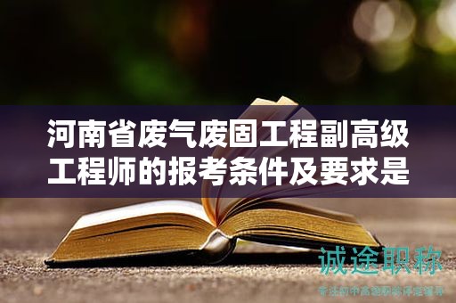 河南省廢氣廢固工程副高級工程師的報考條件及要求是什么？