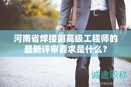 河南省焊接副高級(jí)工程師的最新評(píng)審要求是什么？