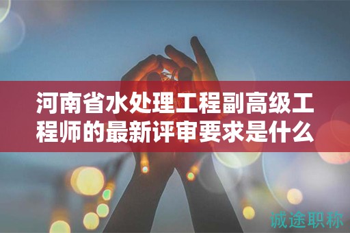 河南省水處理工程副高級(jí)工程師的最新評(píng)審要求是什么？你了解嗎？