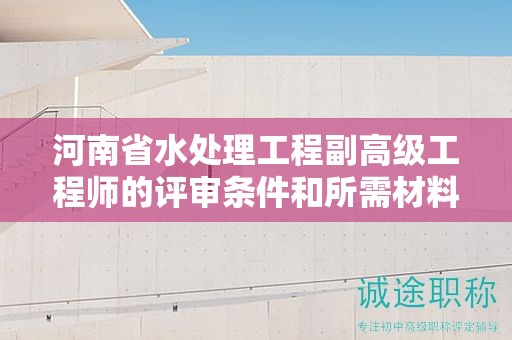 河南省水處理工程副高級工程師的評審條件和所需材料是怎樣的？