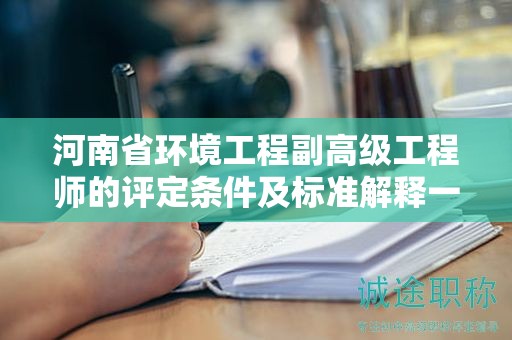 河南省環(huán)境工程副高級工程師的評定條件及標(biāo)準(zhǔn)解釋一下？
