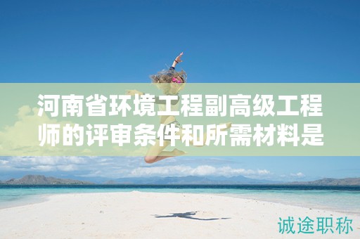 河南省環(huán)境工程副高級工程師的評審條件和所需材料是怎樣的？