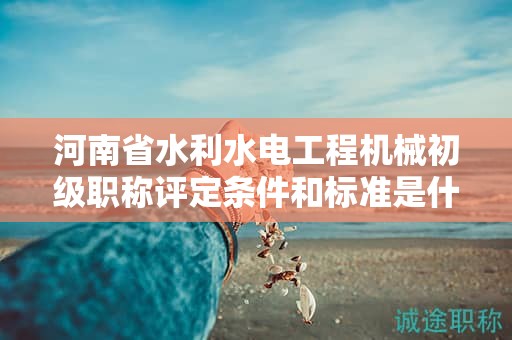 河南省水利水電工程機械初級職稱評定條件和標準是什么？