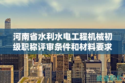 河南省水利水電工程機械初級職稱評審條件和材料要求是什么？