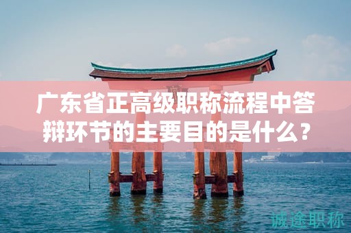廣東省正高級職稱流程中答辯環(huán)節(jié)的主要目的是什么？