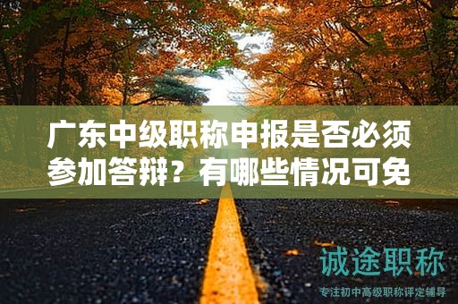 廣東中級職稱申報是否必須參加答辯？有哪些情況可免除答辯？