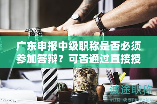 廣東申報(bào)中級(jí)職稱是否必須參加答辯？可否通過(guò)直接授予獲得？