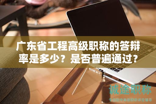 廣東省工程高級職稱的答辯率是多少？是否普遍通過？