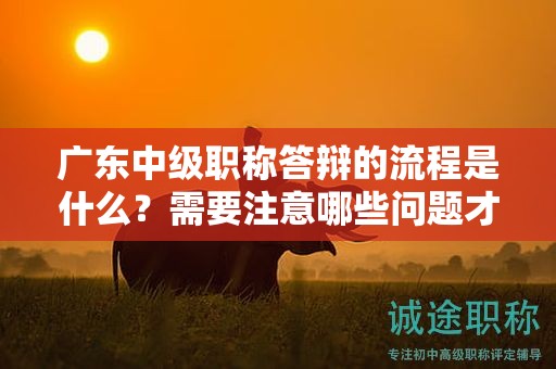 廣東中級職稱答辯的流程是什么？需要注意哪些問題才能順利通過？