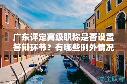 廣東評定高級職稱是否設(shè)置答辯環(huán)節(jié)？有哪些例外情況？